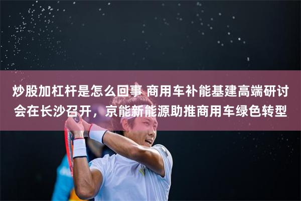 炒股加杠杆是怎么回事 商用车补能基建高端研讨会在长沙召开，京能新能源助推商用车绿色转型