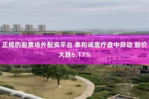 正规的股票场外配资平台 泰和诚医疗盘中异动 股价大跌6.17%