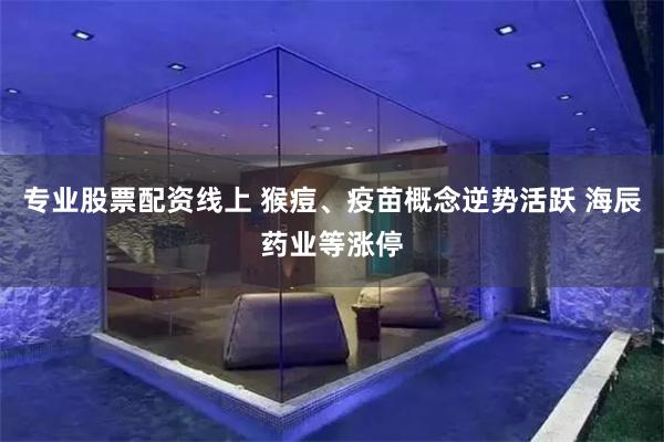 专业股票配资线上 猴痘、疫苗概念逆势活跃 海辰药业等涨停