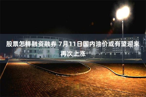 股票怎样融资融券 7月11日国内油价或有望迎来再次上涨