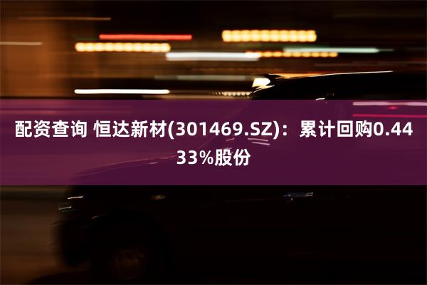 配资查询 恒达新材(301469.SZ)：累计回购0.443