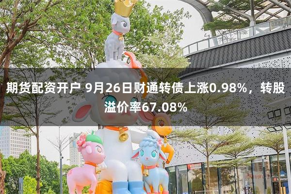 期货配资开户 9月26日财通转债上涨0.98%，转股溢价率6