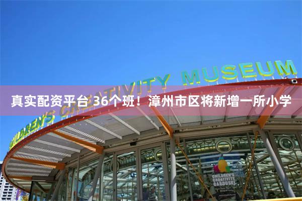 真实配资平台 36个班！漳州市区将新增一所小学