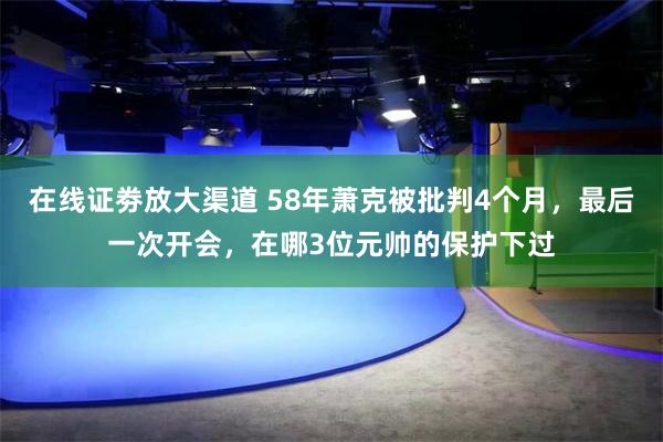 在线证劵放大渠道 58年萧克被批判4个月，最后一次开会，在哪