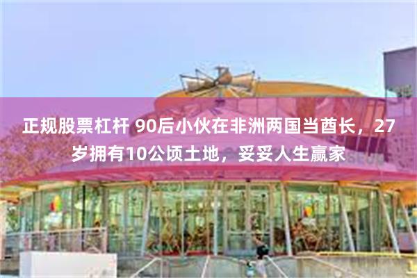 正规股票杠杆 90后小伙在非洲两国当酋长，27岁拥有10公顷土地，妥妥人生赢家