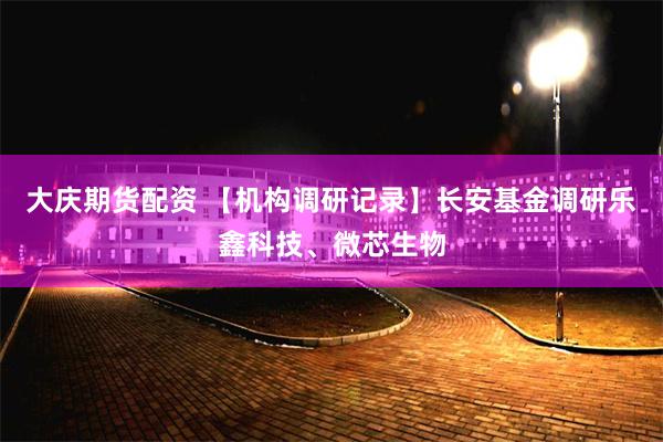 大庆期货配资 【机构调研记录】长安基金调研乐鑫科技、微芯生物