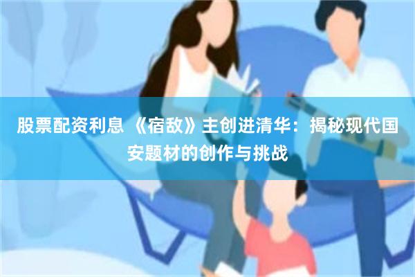 股票配资利息 《宿敌》主创进清华：揭秘现代国安题材的创作与挑