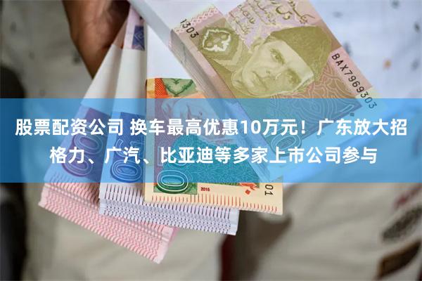 股票配资公司 换车最高优惠10万元！广东放大招 格力、广汽、