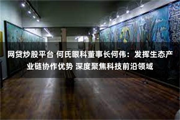 网贷炒股平台 何氏眼科董事长何伟：发挥生态产业链协作优势 深