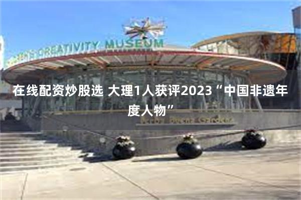 在线配资炒股选 大理1人获评2023“中国非遗年度人物”