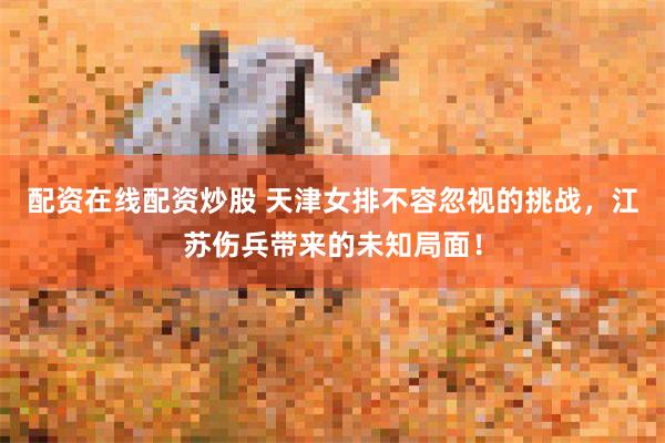 配资在线配资炒股 天津女排不容忽视的挑战，江苏伤兵带来的未知