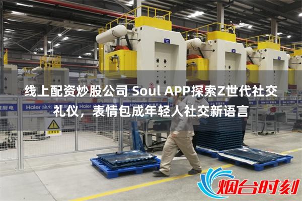 线上配资炒股公司 Soul APP探索Z世代社交礼仪，表情包