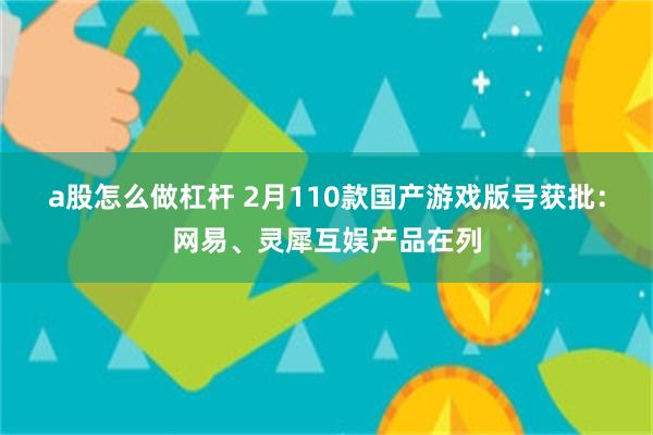 a股怎么做杠杆 2月110款国产游戏版号获批：网易、灵犀互娱